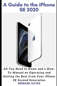 A Guide to the iPhone Se 2020: All You Need to Know and a How -To Manual on Operating and Getting the Best from Your iPhone SE Second Generation