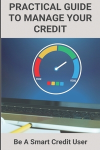 Practical Guide To Manage Your Credit: Be A Smart Credit User: Credit Card Problems And Solutions