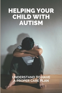 Helping Your Child With Autism: Understand To Have A Proper Care Plan: Understanding Autism Book For Parents