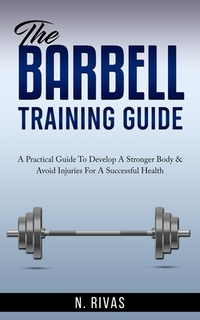 The Barbell Training Guide: A Practical Guide To Develop A Stronger Body & Avoid Injuries For A Successful Health