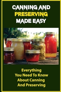 Canning And Preserving Made Easy: Everything You Need To Know About Canning And Preserving