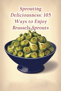 Sprouting Deliciousness: 105 Ways to Enjoy Brussels Sprouts