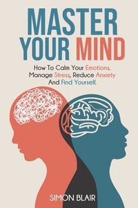 Master Your Mind: How to Calm Your Emotions, Manage Stress, Reduce Anxiety and Find Yourself