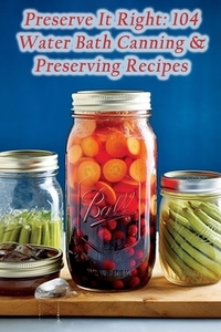 Preserve It Right: 104 Water Bath Canning & Preserving Recipes