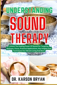 Understanding Sound Therapy: Unlock The Healing Power Of Sound For Targeting Wellness, Focus, Practical Applications, Key Insights And Techniques F