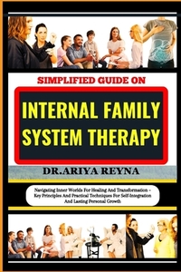 Simplified Guide on Internal Family System Therapy: Navigating Inner Worlds For Healing And Transformation - Key Principles And Practical Techniques F