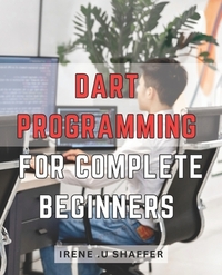 Dart Programming For Complete Beginners: Master Dart Programming from Scratch: A Comprehensive Guide for Beginners to Build Real-World Applications wi