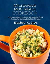 Microwave Mug Meals Cookbook: Gourmet Instant Creations with Over 90 Quick Recipes for Culinary Delight in Minutes