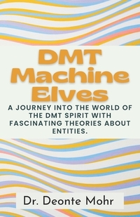 DMT Machine Elves: A Journey Into The World Of The Dmt Spirit With Fascinating Theories About Entities.