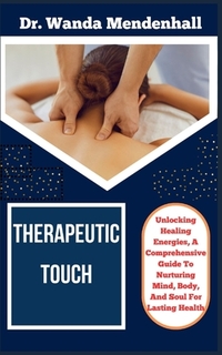 Therapeutic Touch: Unlocking Healing Energies, A Comprehensive Guide To Nurturing Mind, Body, And Soul For Lasting Health