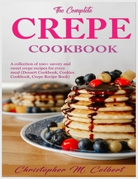 The Complete Crepe Cookbook: A collection of 100+ savory and sweet crepe recipes for every meal (Dessert Cookbook, Cookies Cookbook, Crepe Recipe B