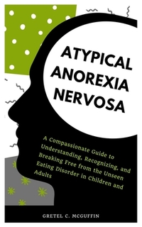 Atypical Anorexia Nervosa: A Compassionate Guide to Understanding, Recognizing, and Breaking Free from the Unseen Eating Disorder in Children and Adul