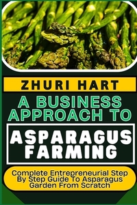 A Business Approach to Asparagus Farming: Complete Entrepreneurial Step By Step Guide To Asparagus Garden From Scratch