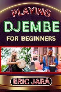 Playing Djembe for Beginners: Complete Procedural Melody Guide To Understand, Learn And Master How To Play Djembe Like A Pro Even With No Former Exper