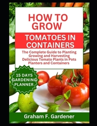 How to Grow Tomatoes in Containers: The Complete Guide to Planting Growing and Harvesting Delicious Tomato Plants in Pots Planters and Containers for