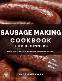 The Sausage Making Cookbook For Beginners: 100+ Simple and Flavorful Homemade Pork, Beef, Wild Game, Poultry, and Vegan Sausage Recipes and Dishes