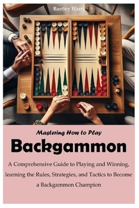 Mastering How to Play Backgammon: A Comprehensive Guide to Playing and Winning, learning the Rules, Strategies, and Tactics to Become a Backgammon Cha
